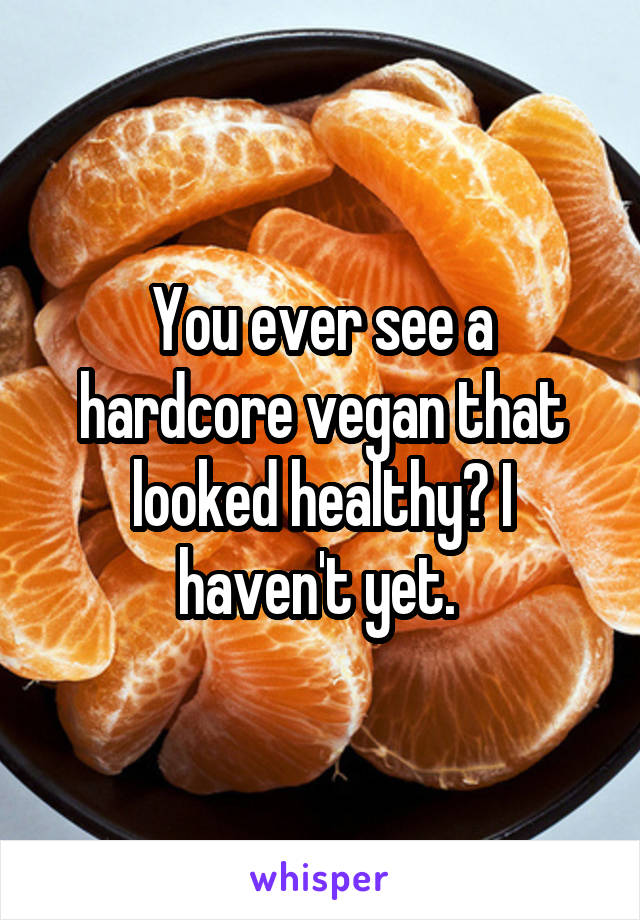 You ever see a hardcore vegan that looked healthy? I haven't yet. 