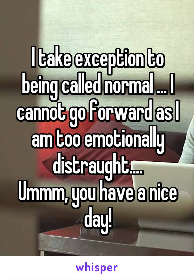 I take exception to being called normal ... I cannot go forward as I am too emotionally distraught....
Ummm, you have a nice day!