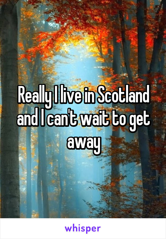 Really I live in Scotland and I can't wait to get away