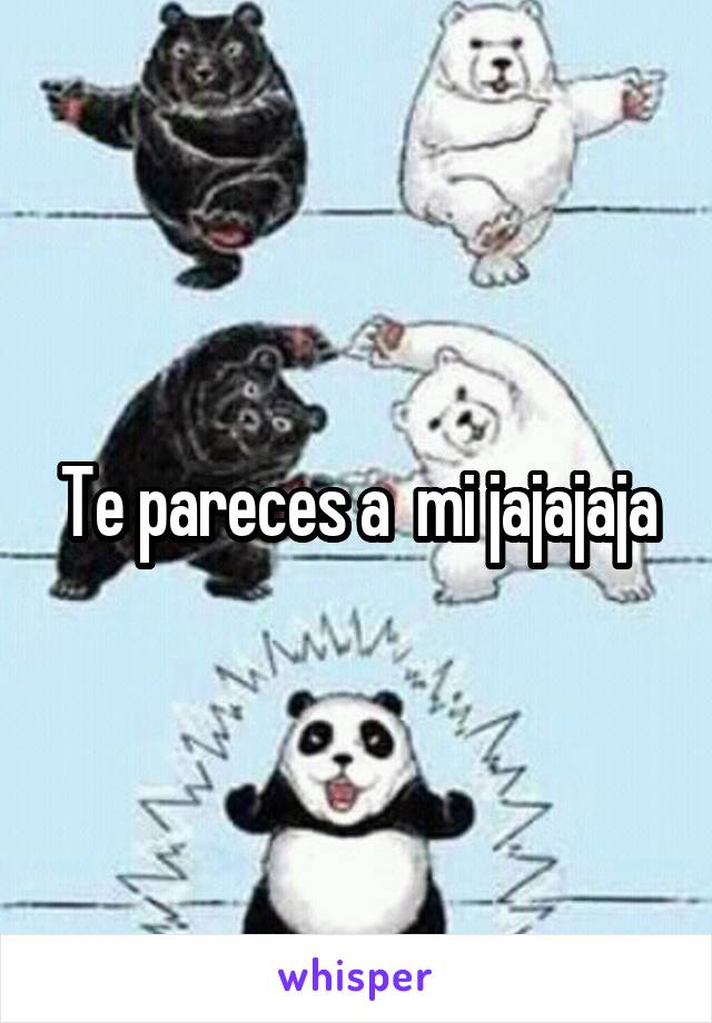 Te pareces a  mi jajajaja