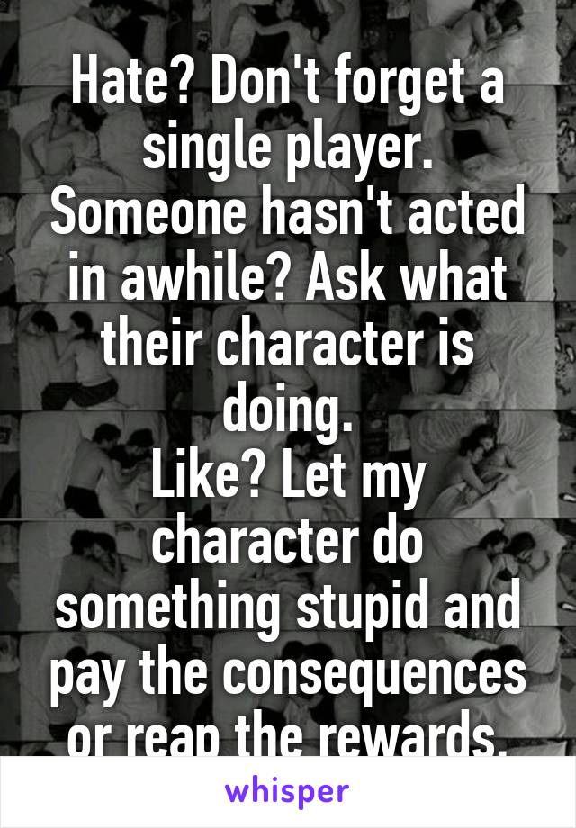 Hate? Don't forget a single player. Someone hasn't acted in awhile? Ask what their character is doing.
Like? Let my character do something stupid and pay the consequences or reap the rewards.