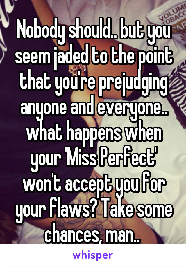 Nobody should.. but you seem jaded to the point that you're prejudging anyone and everyone.. what happens when your 'Miss Perfect' won't accept you for your flaws? Take some chances, man.. 