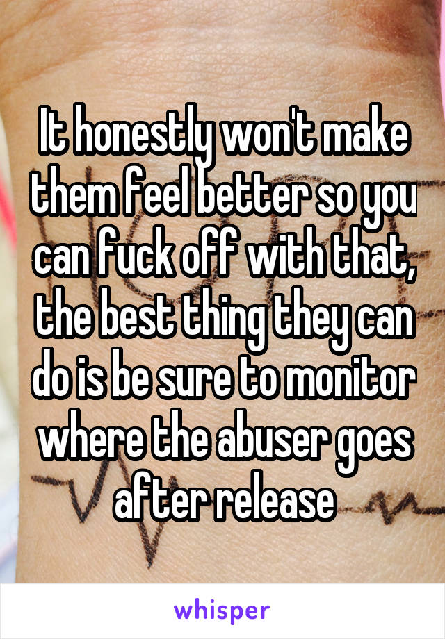 It honestly won't make them feel better so you can fuck off with that, the best thing they can do is be sure to monitor where the abuser goes after release