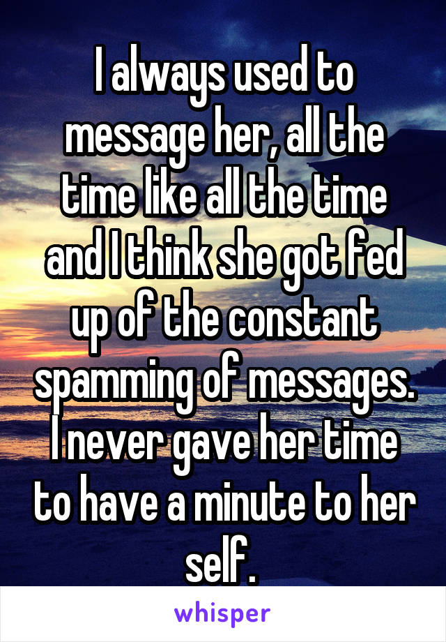 I always used to message her, all the time like all the time and I think she got fed up of the constant spamming of messages. I never gave her time to have a minute to her self. 