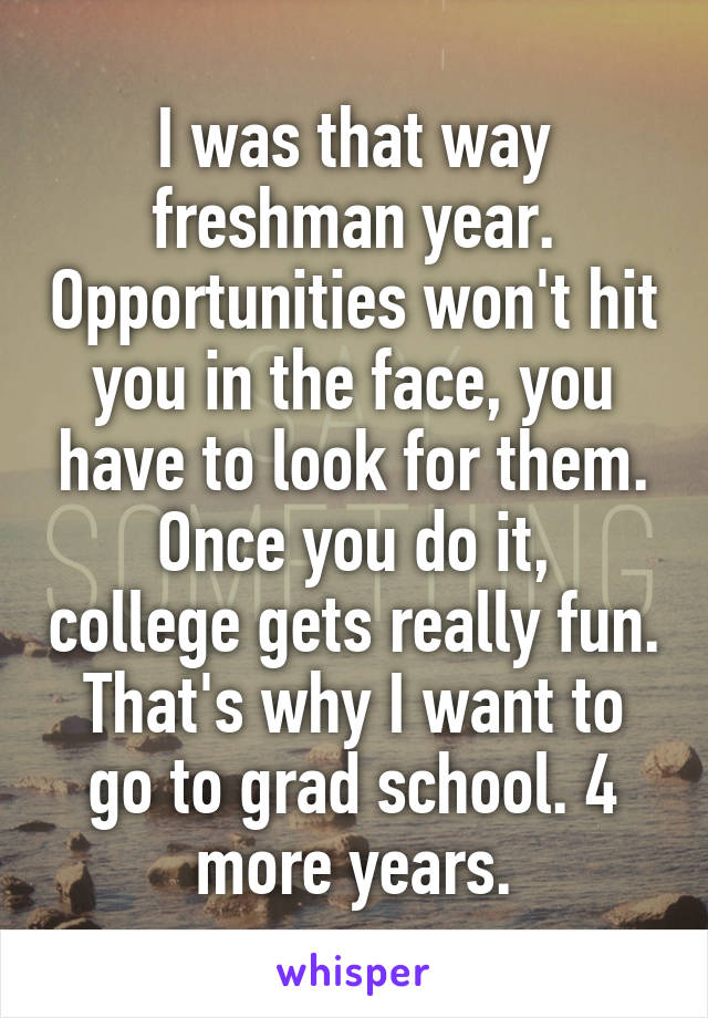 I was that way freshman year. Opportunities won't hit you in the face, you have to look for them.
Once you do it, college gets really fun. That's why I want to go to grad school. 4 more years.