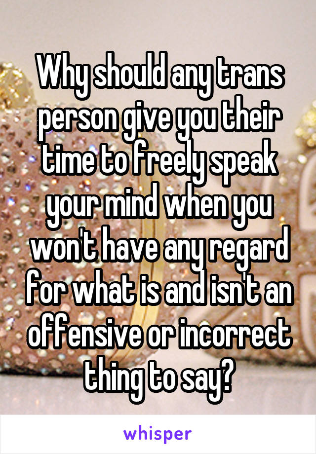 Why should any trans person give you their time to freely speak your mind when you won't have any regard for what is and isn't an offensive or incorrect thing to say?