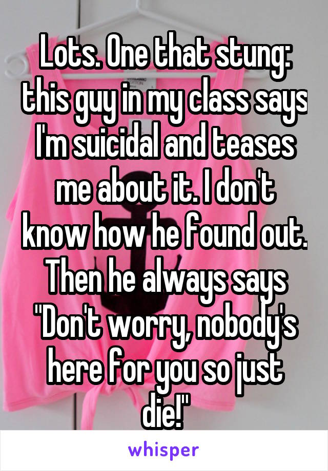 Lots. One that stung: this guy in my class says I'm suicidal and teases me about it. I don't know how he found out. Then he always says "Don't worry, nobody's here for you so just die!"