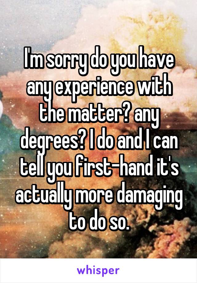 I'm sorry do you have any experience with the matter? any degrees? I do and I can tell you first-hand it's actually more damaging to do so.