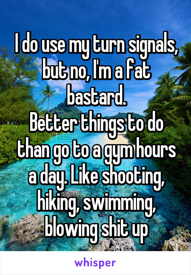 I do use my turn signals, but no, I'm a fat bastard.
Better things to do than go to a gym hours a day. Like shooting, hiking, swimming, blowing shit up