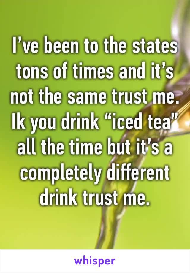 I’ve been to the states tons of times and it’s not the same trust me. Ik you drink “iced tea” all the time but it’s a completely different drink trust me.