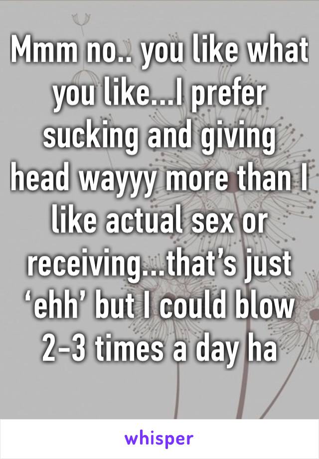 Mmm no.. you like what you like...I prefer sucking and giving head wayyy more than I like actual sex or receiving...that’s just ‘ehh’ but I could blow 2-3 times a day ha 