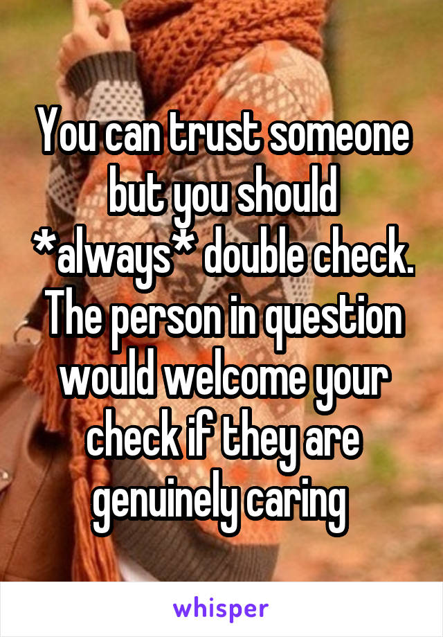 You can trust someone but you should *always* double check. The person in question would welcome your check if they are genuinely caring 