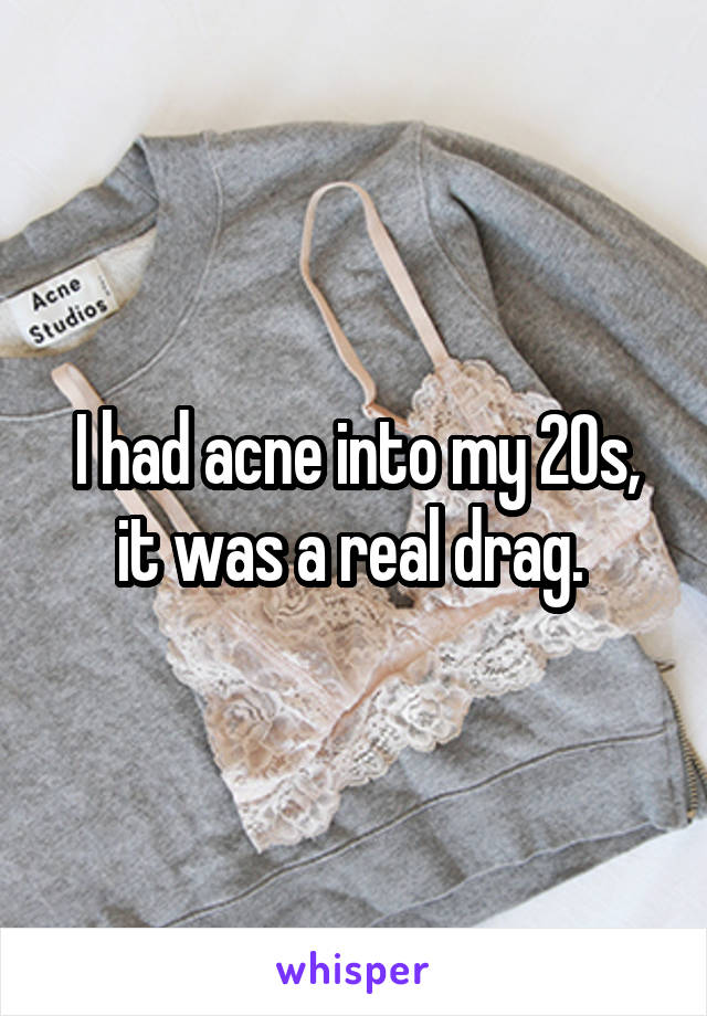 I had acne into my 20s, it was a real drag. 