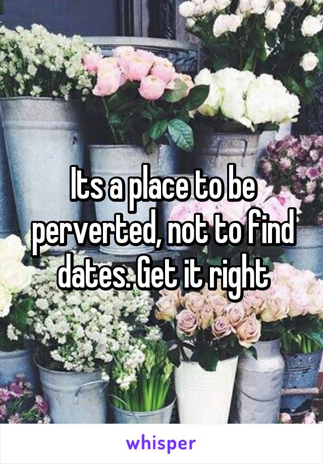 Its a place to be perverted, not to find dates. Get it right