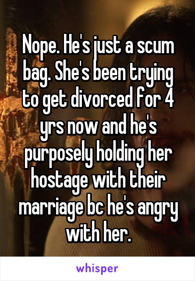 Nope. He's just a scum bag. She's been trying to get divorced for 4 yrs now and he's purposely holding her hostage with their marriage bc he's angry with her.