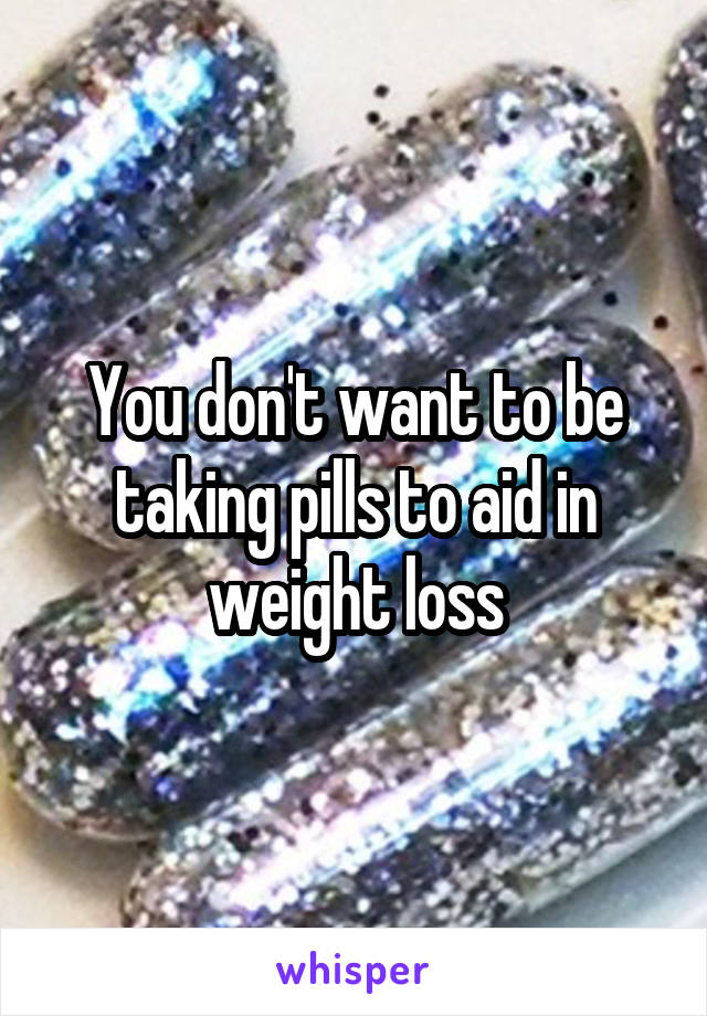 You don't want to be taking pills to aid in weight loss