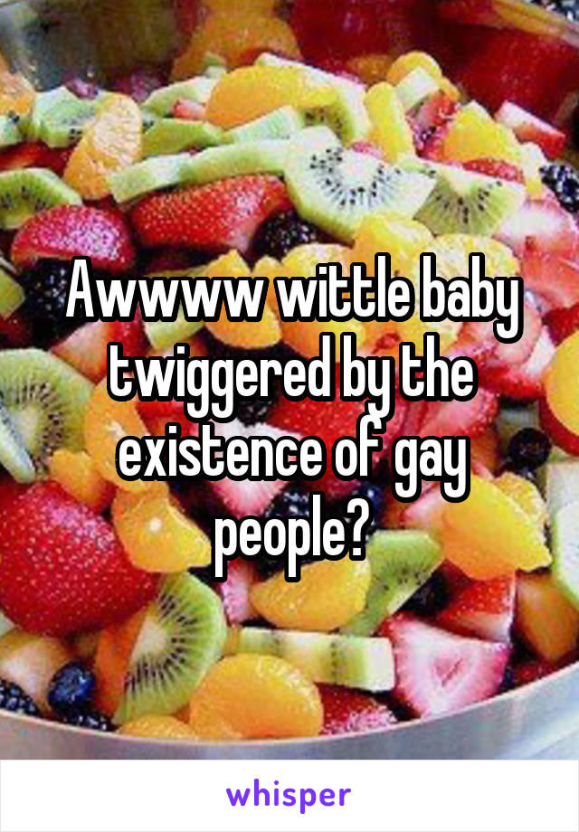 Awwww wittle baby twiggered by the existence of gay people?