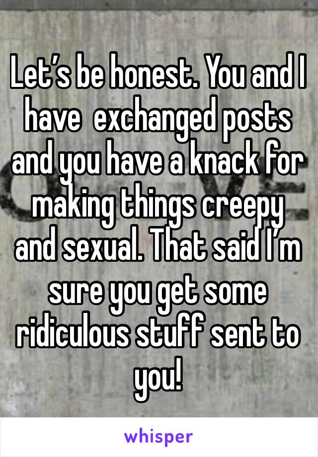 Let’s be honest. You and I have  exchanged posts and you have a knack for making things creepy and sexual. That said I’m sure you get some ridiculous stuff sent to you!