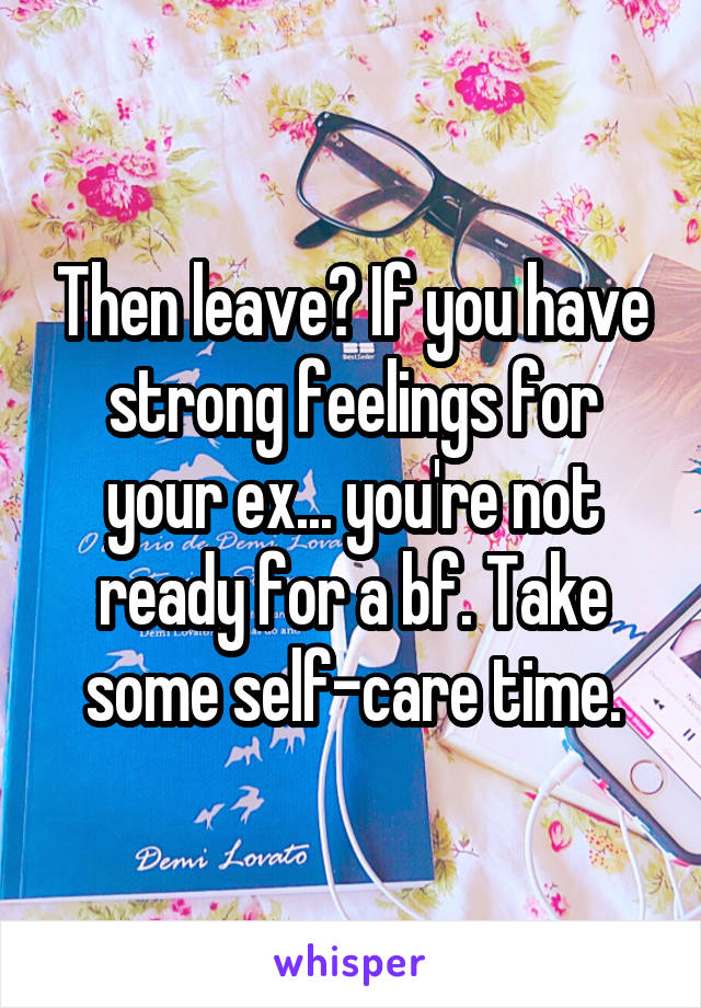 Then leave? If you have strong feelings for your ex... you're not ready for a bf. Take some self-care time.