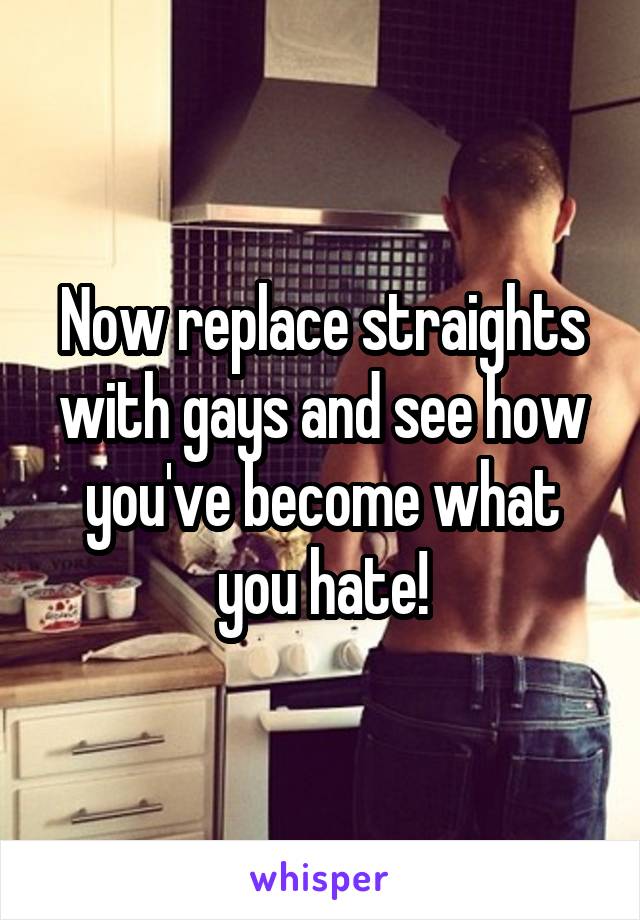 Now replace straights with gays and see how you've become what you hate!