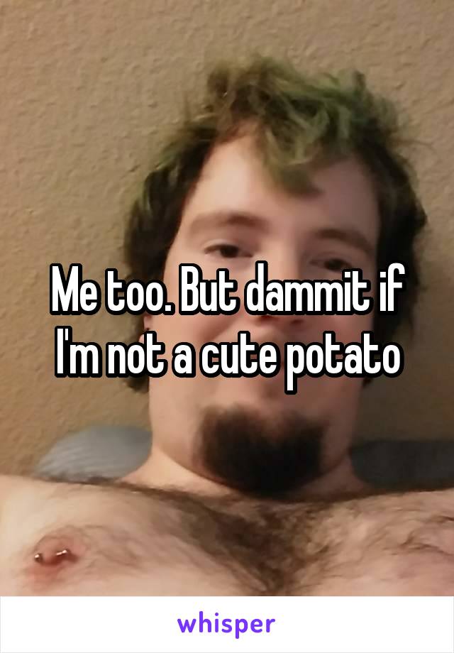 Me too. But dammit if I'm not a cute potato