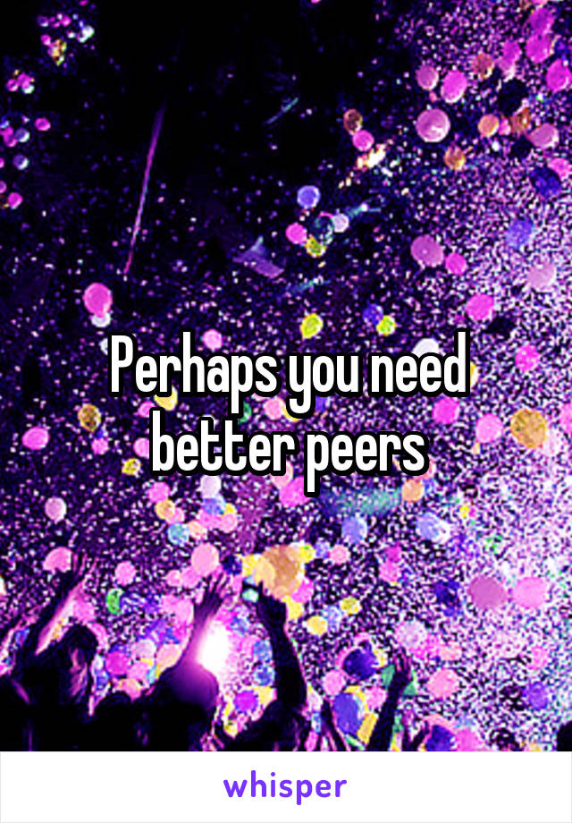 Perhaps you need better peers