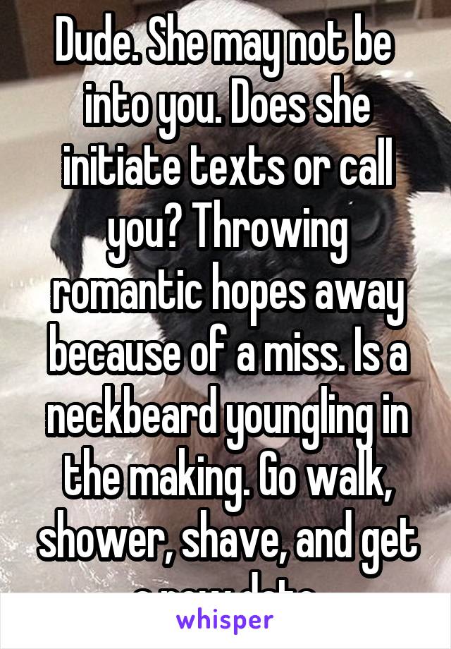 Dude. She may not be  into you. Does she initiate texts or call you? Throwing romantic hopes away because of a miss. Is a neckbeard youngling in the making. Go walk, shower, shave, and get a new date.