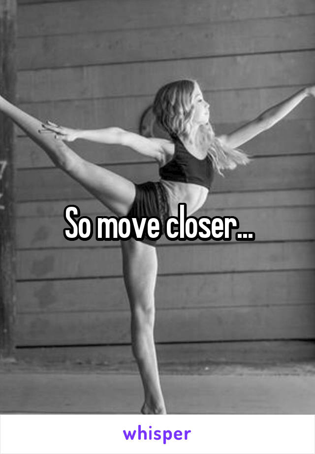 So move closer...