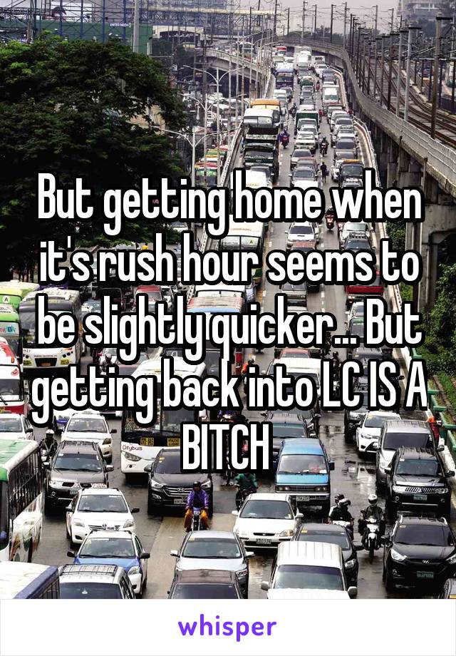 But getting home when it's rush hour seems to be slightly quicker... But getting back into LC IS A BITCH 