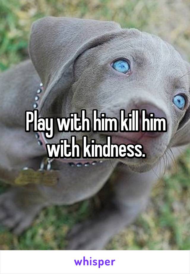 Play with him kill him with kindness.