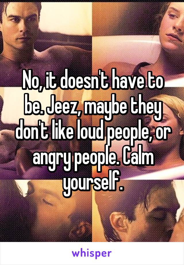 No, it doesn't have to be. Jeez, maybe they don't like loud people, or angry people. Calm yourself.