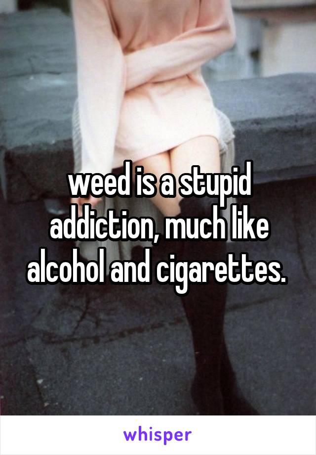 weed is a stupid addiction, much like alcohol and cigarettes. 