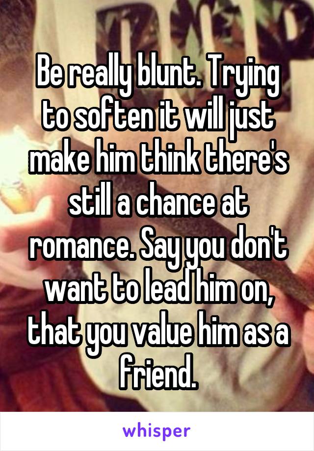 Be really blunt. Trying to soften it will just make him think there's still a chance at romance. Say you don't want to lead him on, that you value him as a friend.