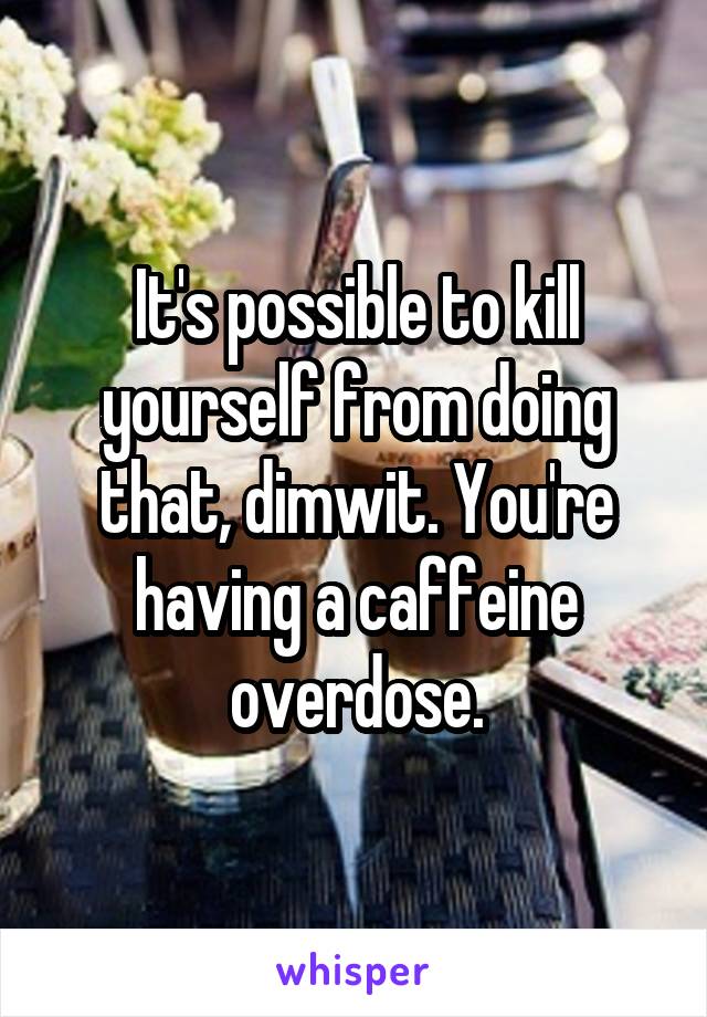 It's possible to kill yourself from doing that, dimwit. You're having a caffeine overdose.