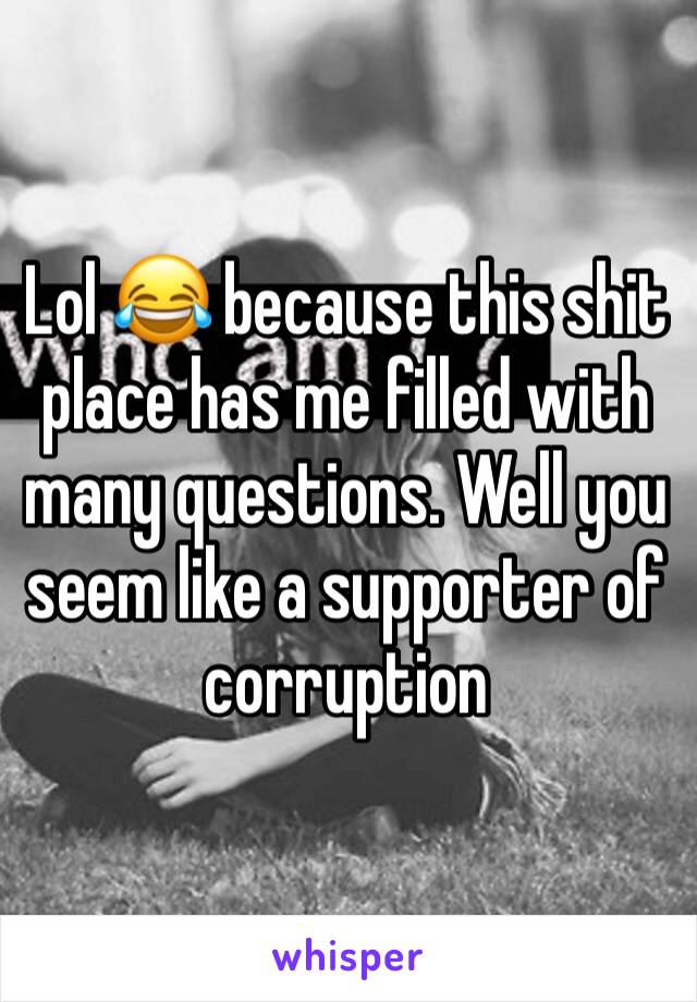 Lol 😂 because this shit place has me filled with many questions. Well you seem like a supporter of corruption 