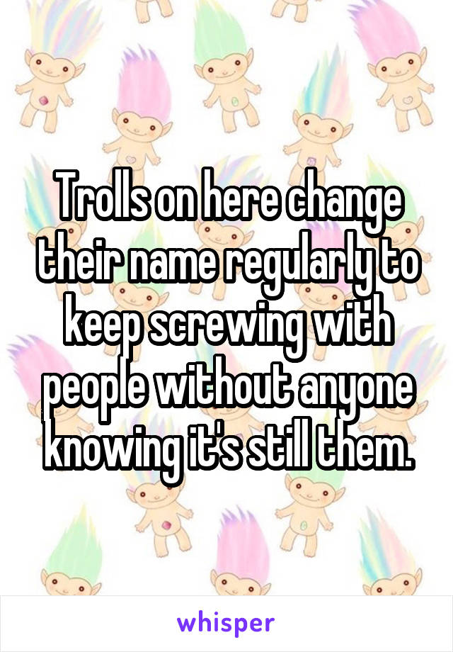 Trolls on here change their name regularly to keep screwing with people without anyone knowing it's still them.