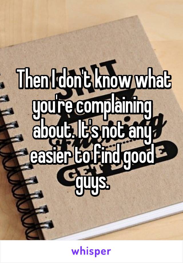  Then I don't know what you're complaining about. It's not any easier to find good guys.