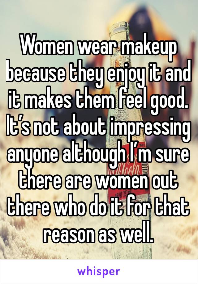 Women wear makeup because they enjoy it and it makes them feel good. It’s not about impressing anyone although I’m sure there are women out there who do it for that reason as well. 