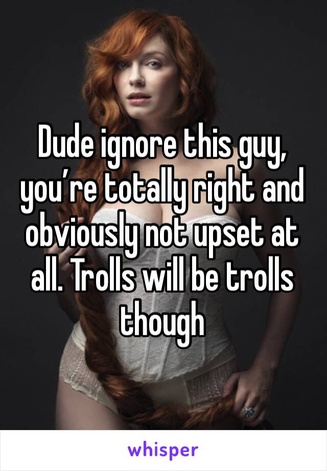 Dude ignore this guy, you’re totally right and obviously not upset at all. Trolls will be trolls though 