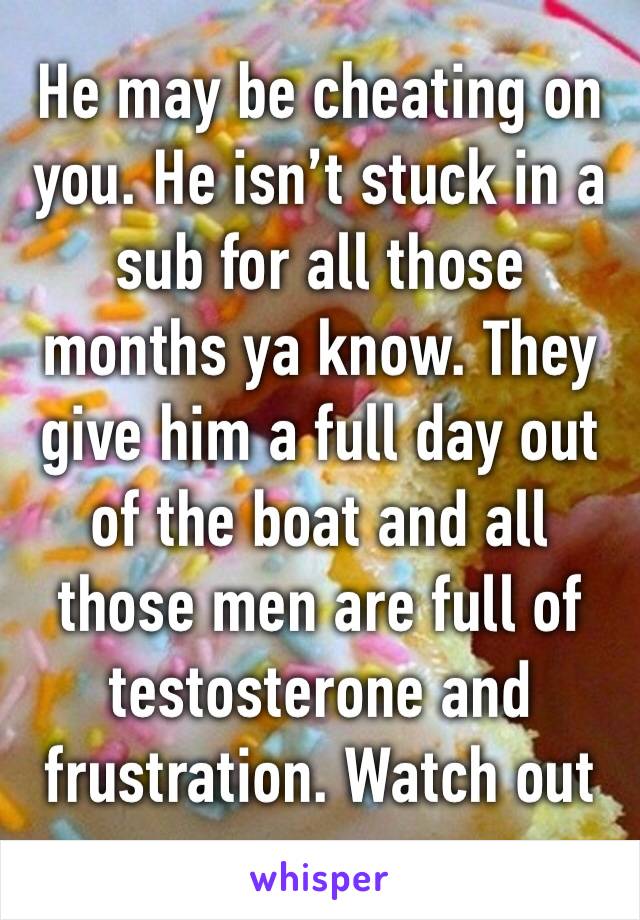 He may be cheating on you. He isn’t stuck in a sub for all those months ya know. They give him a full day out of the boat and all those men are full of testosterone and frustration. Watch out