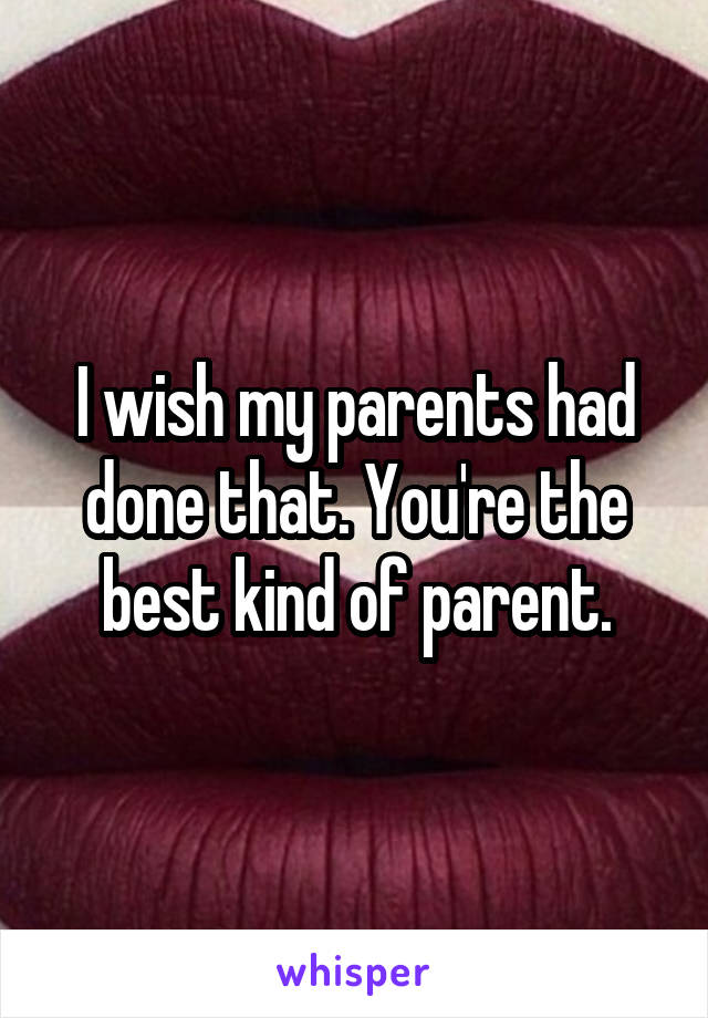 I wish my parents had done that. You're the best kind of parent.