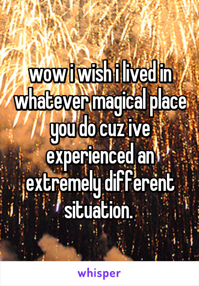 wow i wish i lived in whatever magical place you do cuz ive experienced an extremely different situation. 