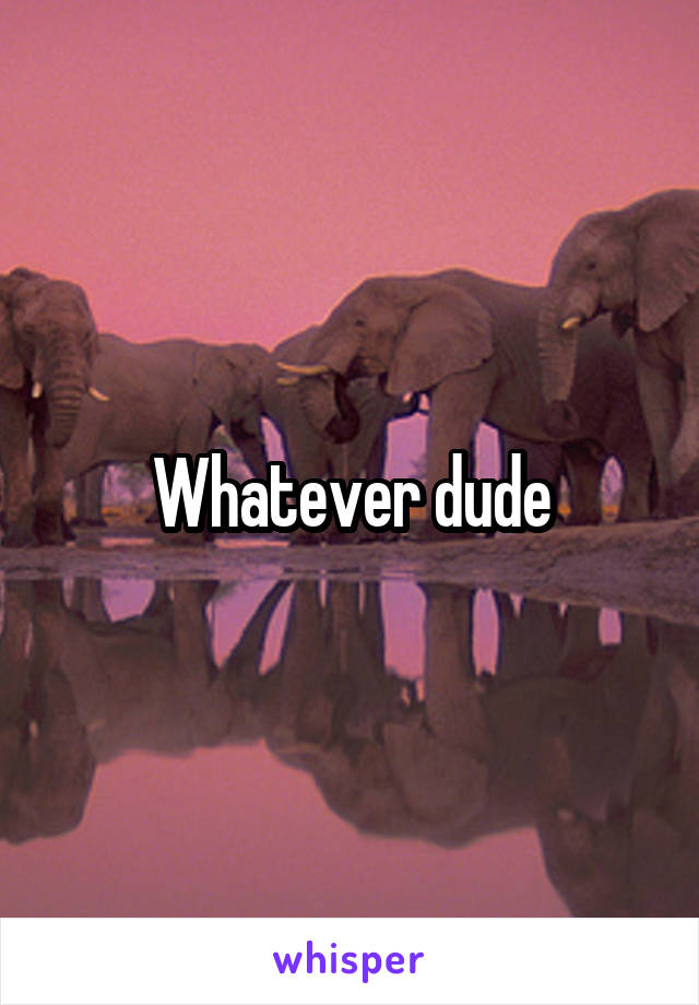 Whatever dude