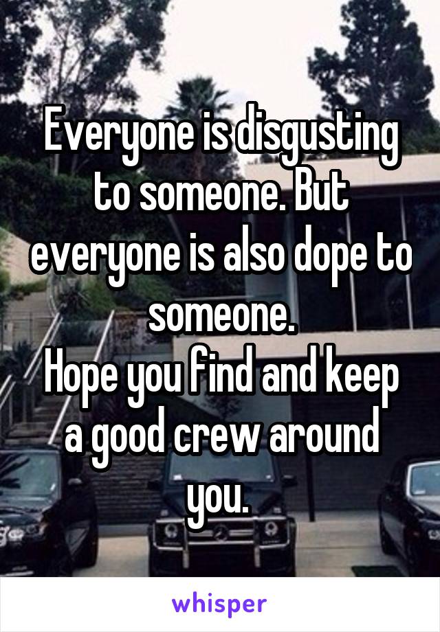 Everyone is disgusting to someone. But everyone is also dope to someone.
Hope you find and keep a good crew around you. 