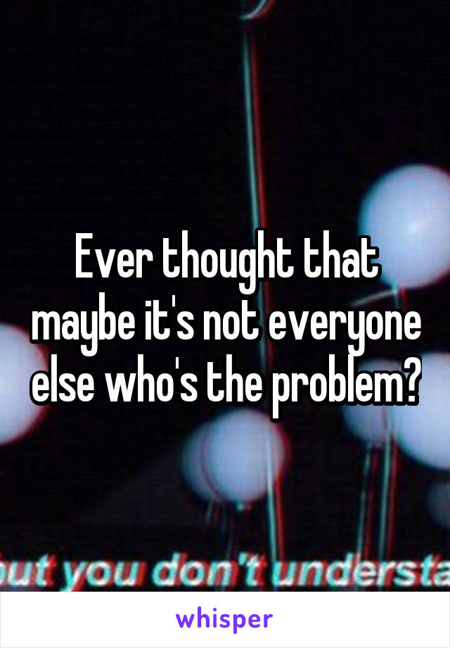 Ever thought that maybe it's not everyone else who's the problem?