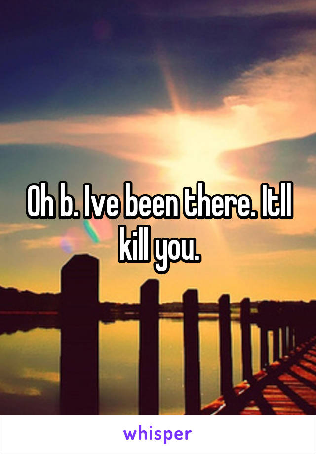 Oh b. Ive been there. Itll kill you.