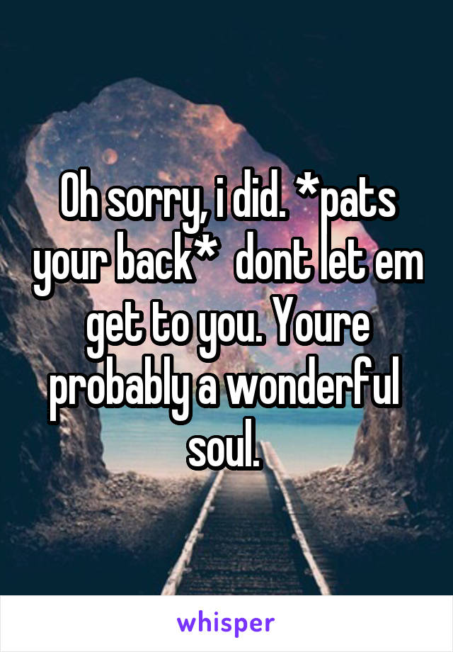 Oh sorry, i did. *pats your back*  dont let em get to you. Youre probably a wonderful  soul. 