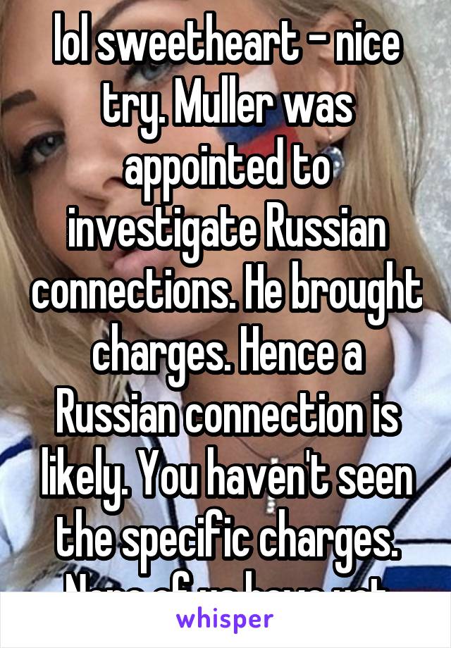 lol sweetheart - nice try. Muller was appointed to investigate Russian connections. He brought charges. Hence a Russian connection is likely. You haven't seen the specific charges. None of us have yet