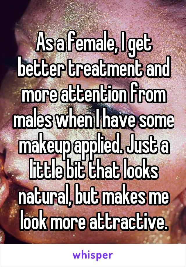 As a female, I get better treatment and more attention from males when I have some makeup applied. Just a little bit that looks natural, but makes me look more attractive.