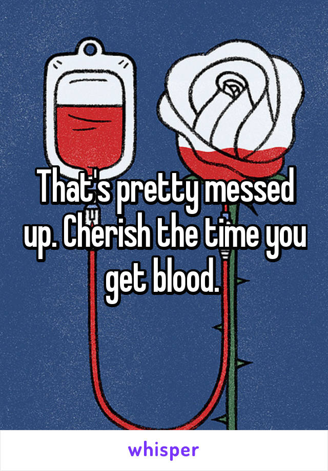 That's pretty messed up. Cherish the time you get blood. 